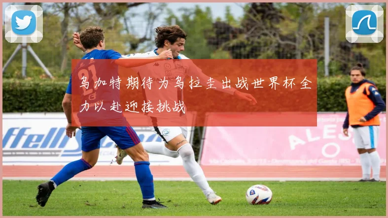 乌加特期待为乌拉圭出战世界杯全力以赴迎接挑战